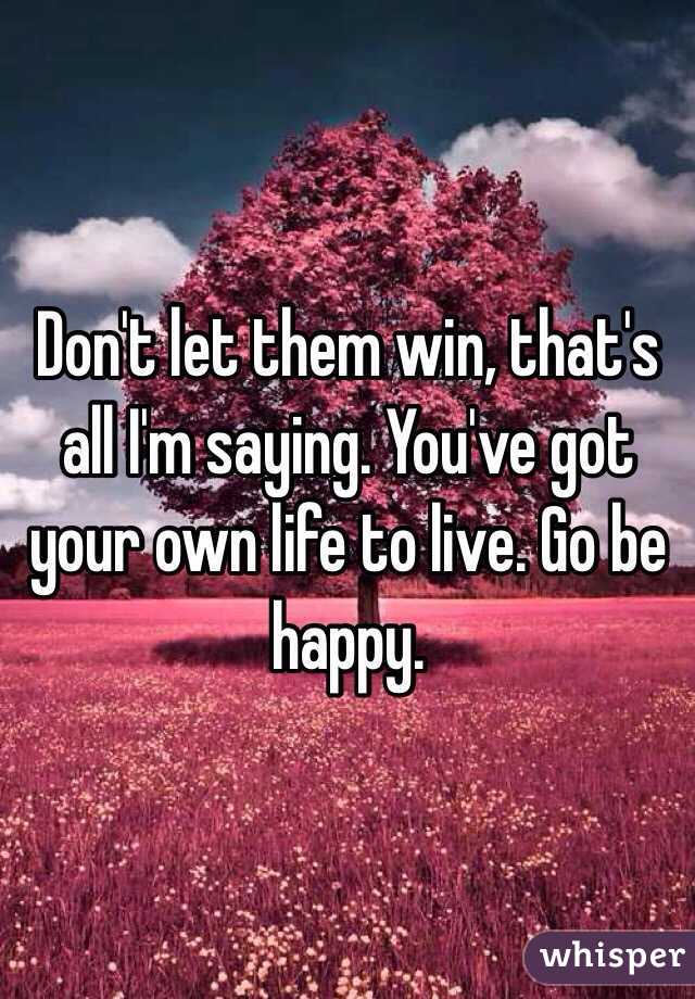 Don't let them win, that's all I'm saying. You've got your own life to live. Go be happy.