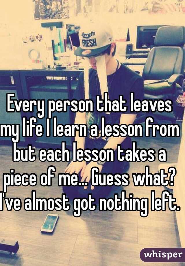 Every person that leaves my life I learn a lesson from but each lesson takes a piece of me... Guess what? I've almost got nothing left.