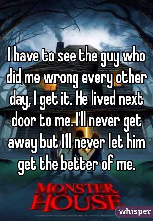 I have to see the guy who did me wrong every other day, I get it. He lived next door to me. I'll never get away but I'll never let him get the better of me. 