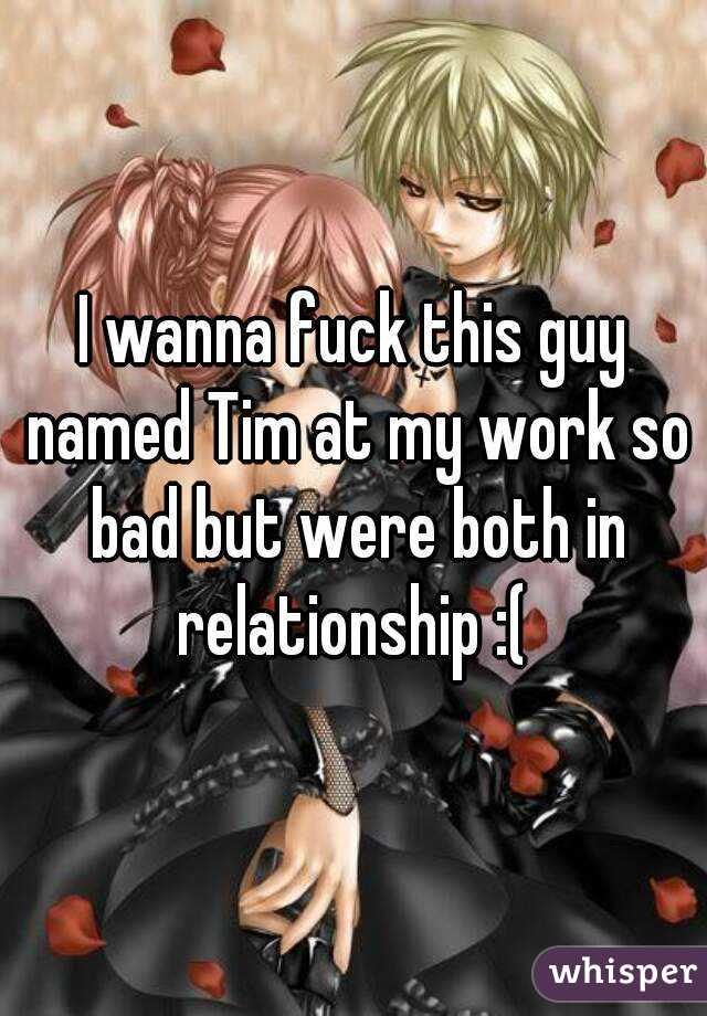 I wanna fuck this guy named Tim at my work so bad but were both in relationship :( 