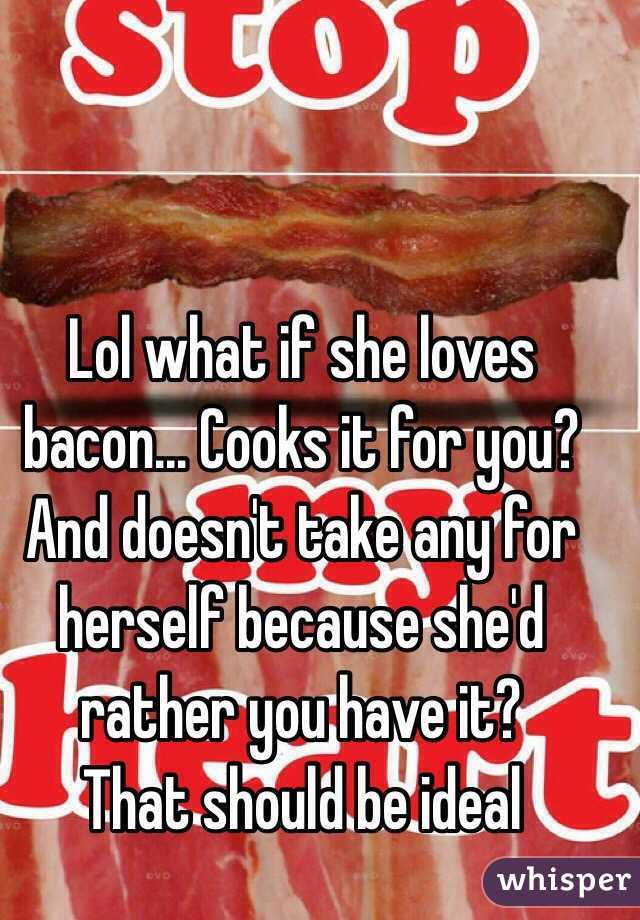 Lol what if she loves bacon... Cooks it for you? And doesn't take any for herself because she'd rather you have it?
That should be ideal