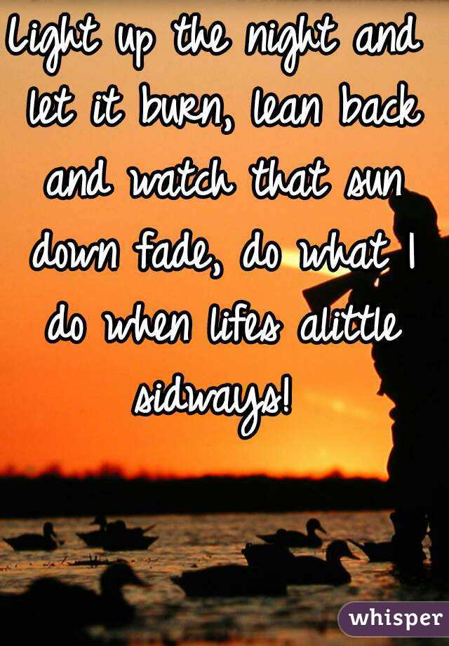 Light up the night and let it burn, lean back and watch that sun down fade, do what I do when lifes alittle sidways! 