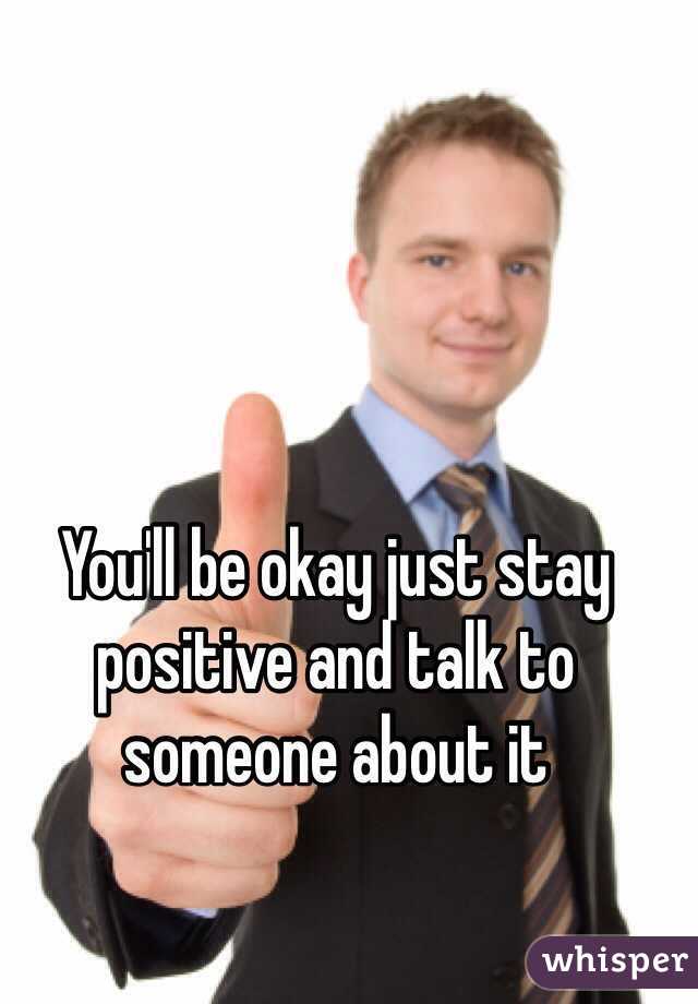 You'll be okay just stay positive and talk to someone about it