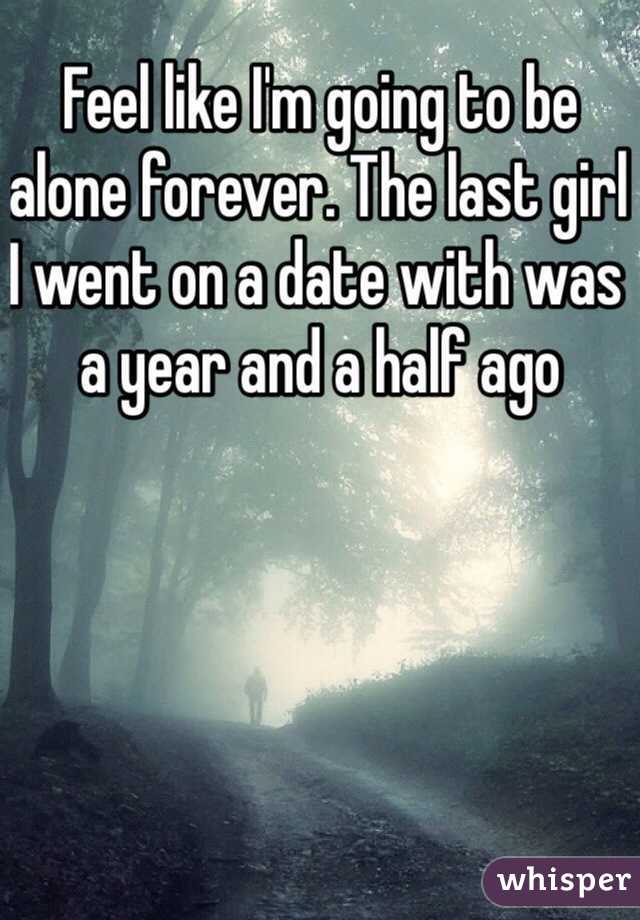 Feel like I'm going to be alone forever. The last girl I went on a date with was a year and a half ago