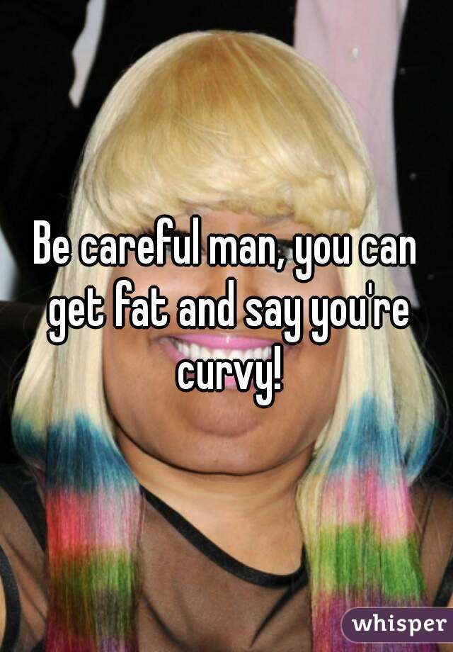Be careful man, you can get fat and say you're curvy!