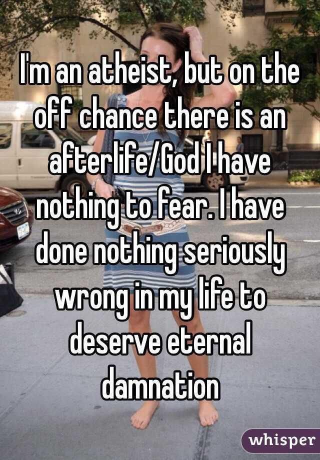 I'm an atheist, but on the off chance there is an afterlife/God I have nothing to fear. I have done nothing seriously wrong in my life to deserve eternal damnation 