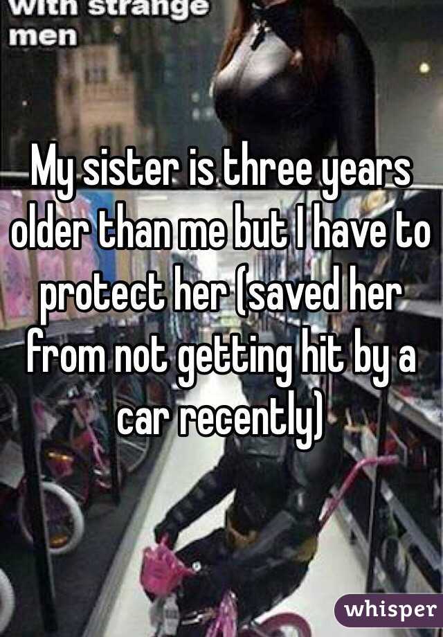 My sister is three years older than me but I have to protect her (saved her from not getting hit by a car recently)
