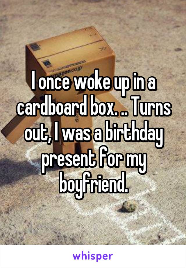 I once woke up in a cardboard box. .. Turns out, I was a birthday present for my boyfriend.