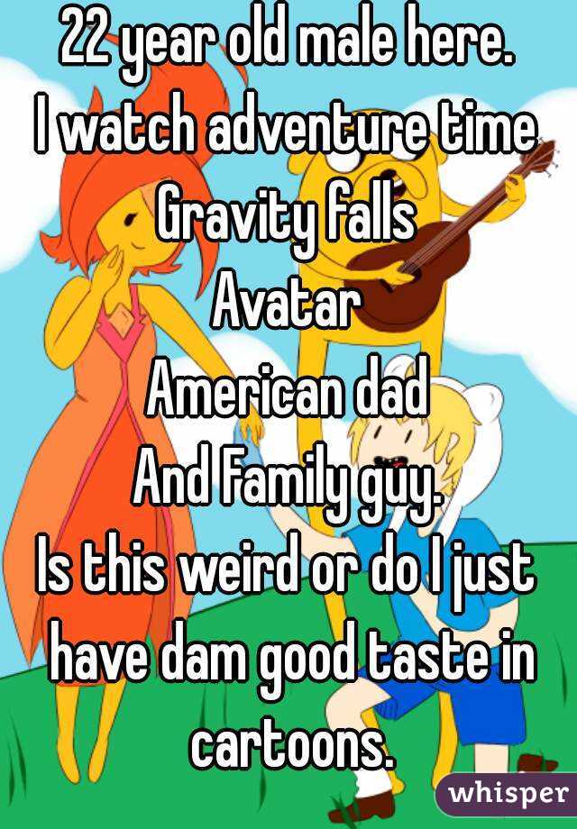 22 year old male here.
I watch adventure time
Gravity falls
Avatar
American dad
And Family guy.
Is this weird or do I just have dam good taste in cartoons.