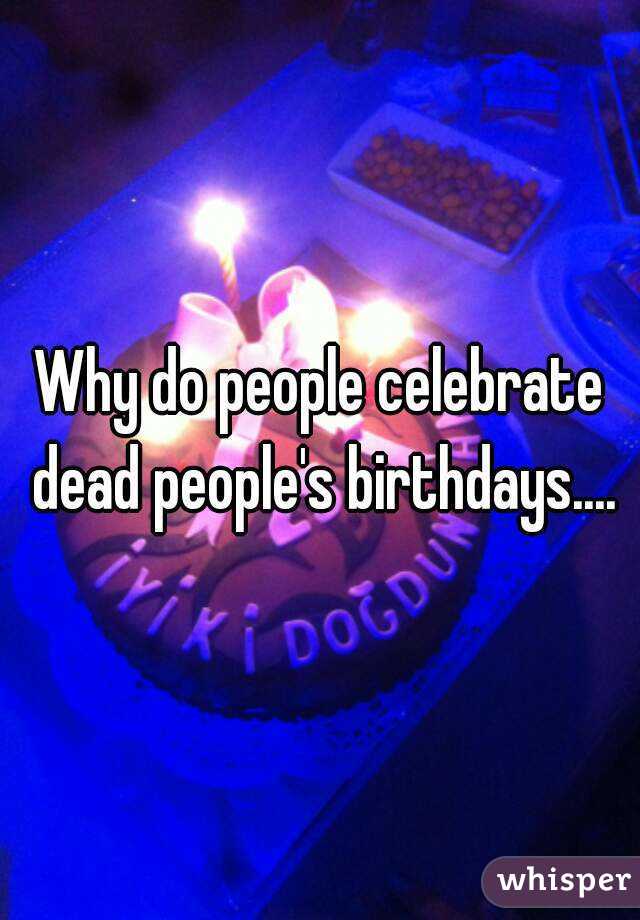 Why do people celebrate dead people's birthdays....