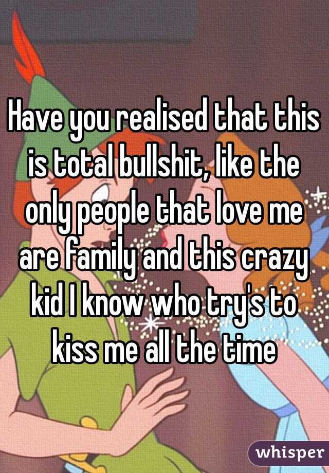 Have you realised that this is total bullshit, like the only people that love me are family and this crazy kid I know who try's to kiss me all the time 