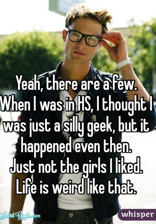 Yeah, there are a few.
When I was in HS, I thought I was just a silly geek, but it happened even then.
Just not the girls I liked.
Life is weird like that.