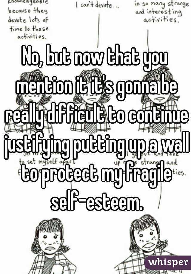 No, but now that you mention it it's gonna be really difficult to continue justifying putting up a wall to protect my fragile self-esteem.