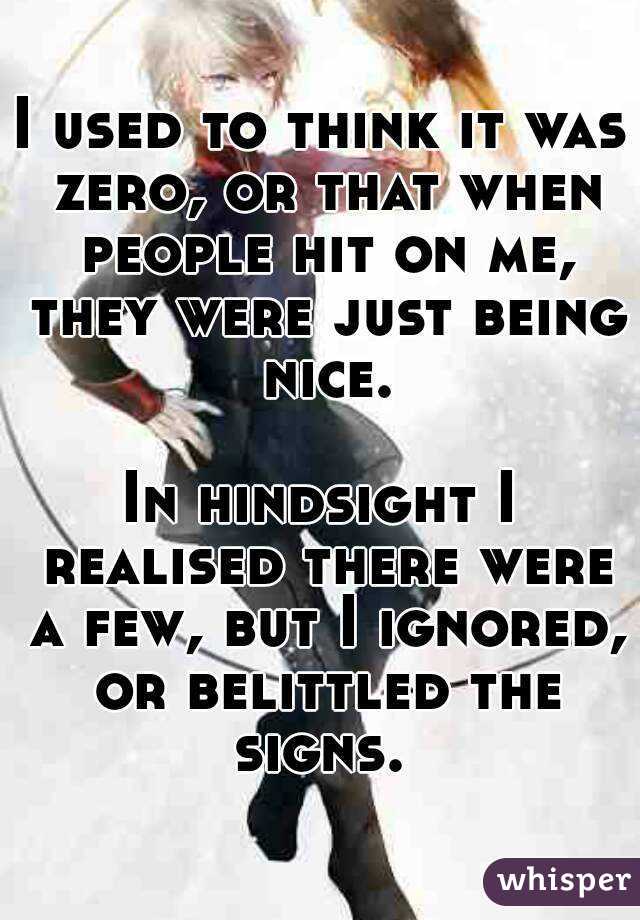 I used to think it was zero, or that when people hit on me, they were just being nice.

In hindsight I realised there were a few, but I ignored, or belittled the signs. 