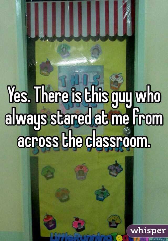 Yes. There is this guy who always stared at me from across the classroom. 