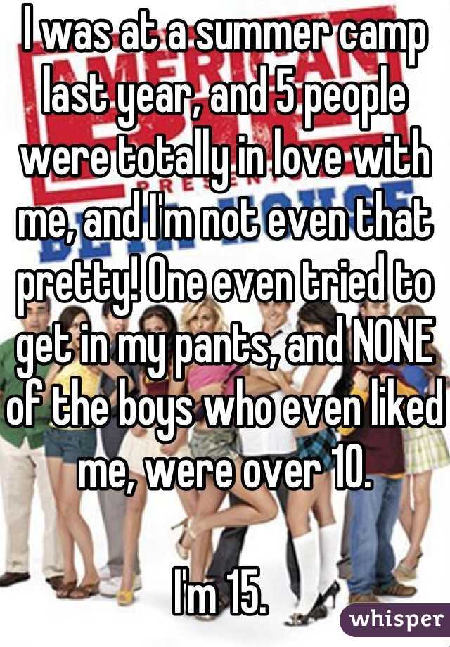 I was at a summer camp last year, and 5 people were totally in love with me, and I'm not even that pretty! One even tried to get in my pants, and NONE of the boys who even liked me, were over 10. 

I'm 15. 