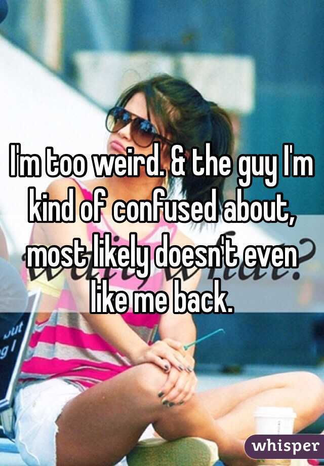 I'm too weird. & the guy I'm kind of confused about, most likely doesn't even like me back. 