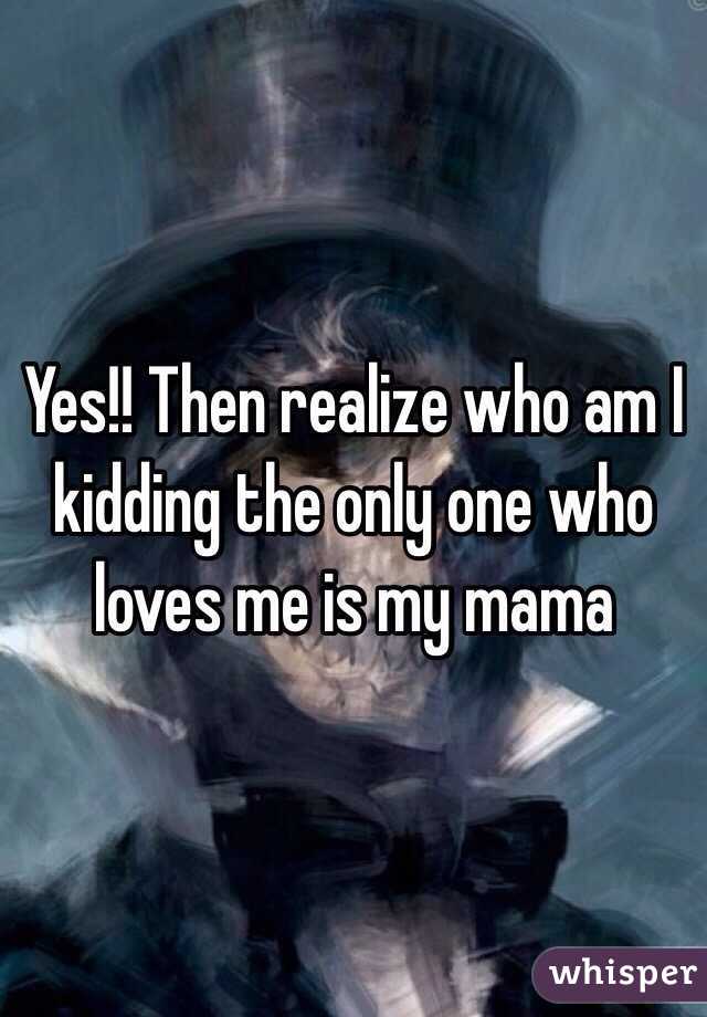 Yes!! Then realize who am I kidding the only one who loves me is my mama