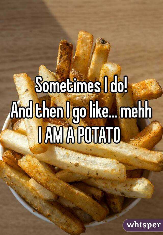 Sometimes I do!
And then I go like... mehh
I AM A POTATO 