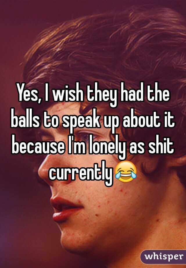 Yes, I wish they had the balls to speak up about it because I'm lonely as shit currently😂