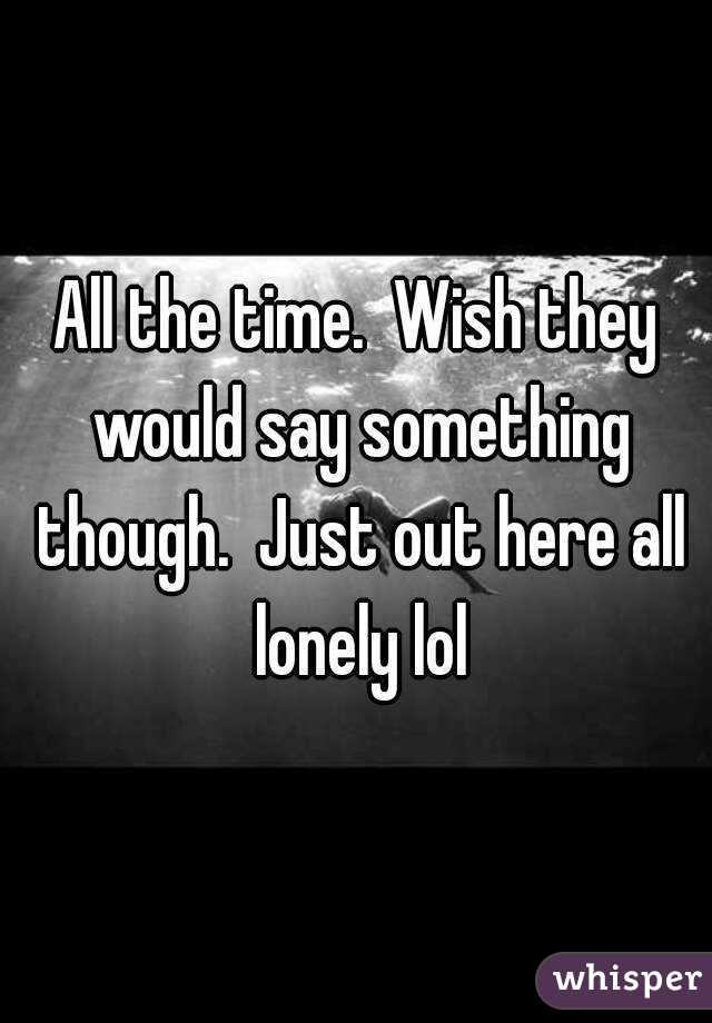 All the time.  Wish they would say something though.  Just out here all lonely lol