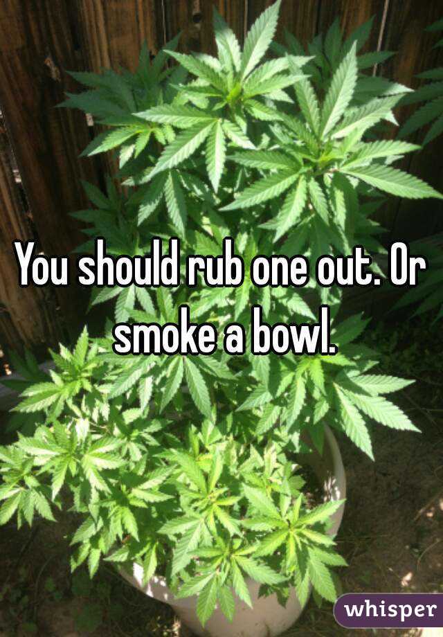 You should rub one out. Or smoke a bowl.