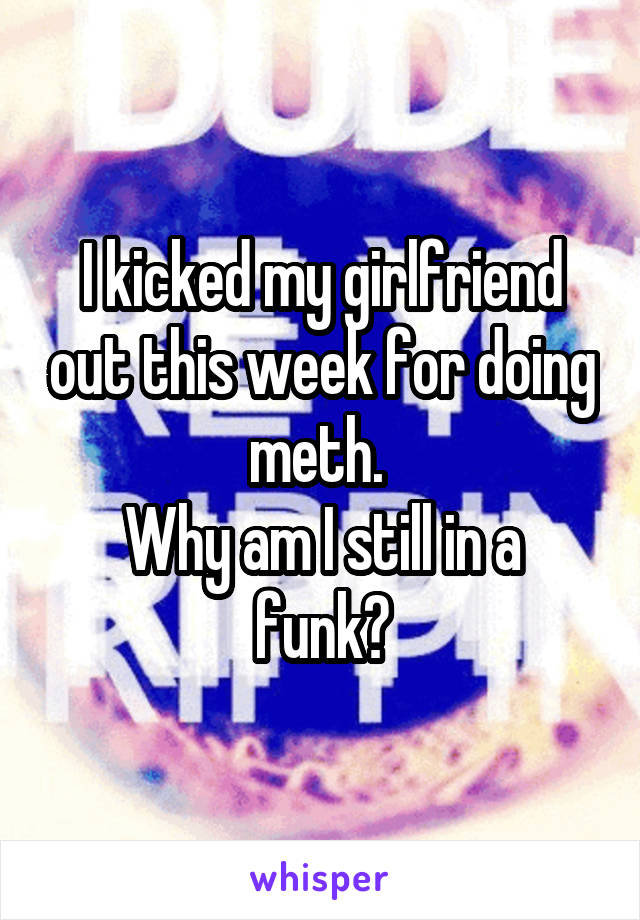 I kicked my girlfriend out this week for doing meth. 
Why am I still in a funk?