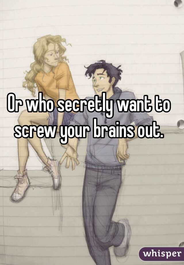 Or who secretly want to screw your brains out.