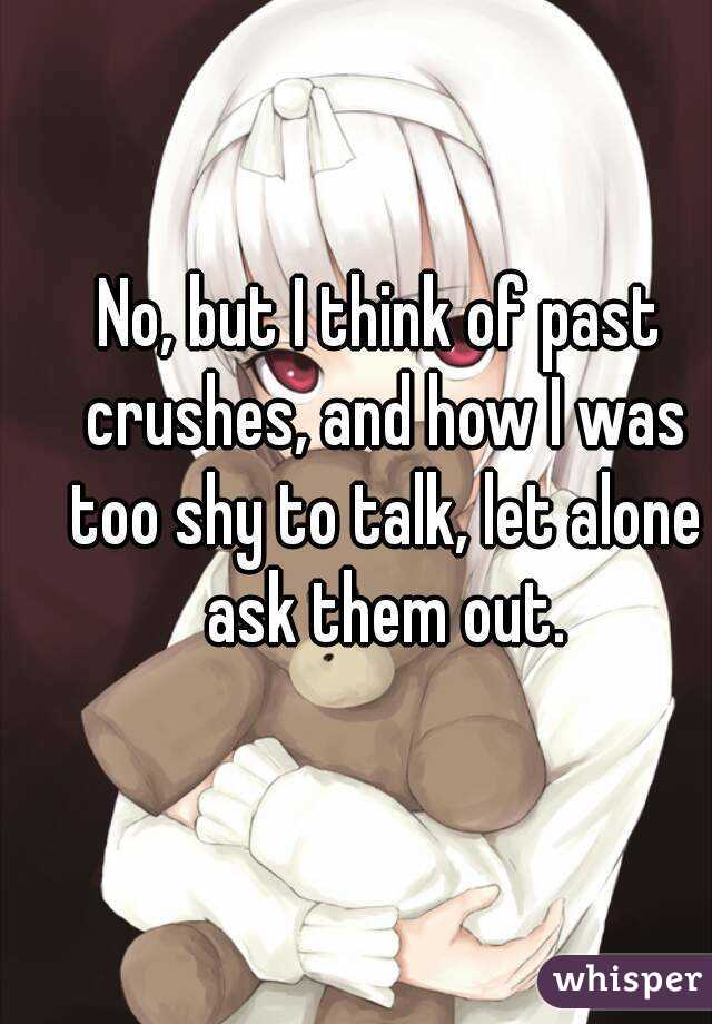 No, but I think of past crushes, and how I was too shy to talk, let alone ask them out.