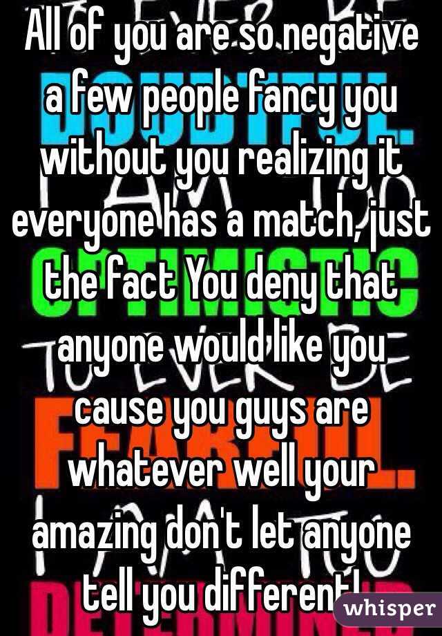 All of you are so negative a few people fancy you without you realizing it everyone has a match, just the fact You deny that anyone would like you cause you guys are whatever well your amazing don't let anyone tell you different!