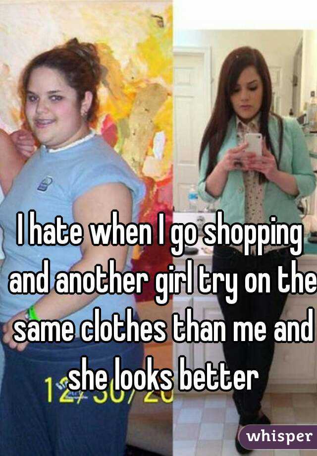 I hate when I go shopping and another girl try on the same clothes than me and she looks better