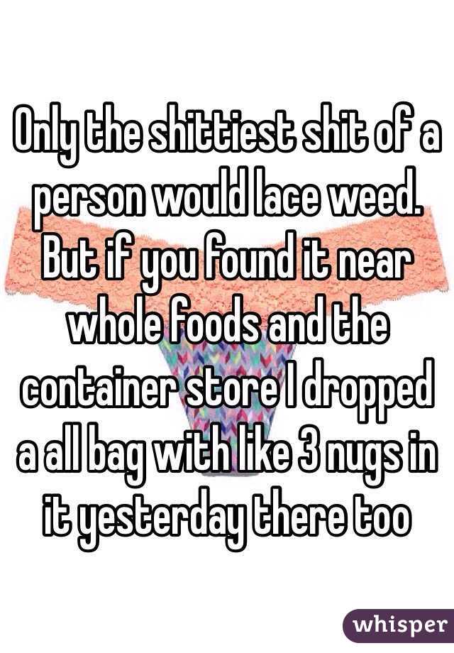Only the shittiest shit of a person would lace weed. But if you found it near whole foods and the container store I dropped a all bag with like 3 nugs in it yesterday there too 