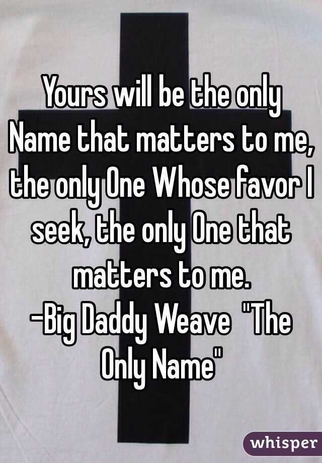 Yours will be the only Name that matters to me, the only One Whose favor I seek, the only One that matters to me.
-Big Daddy Weave  "The Only Name"