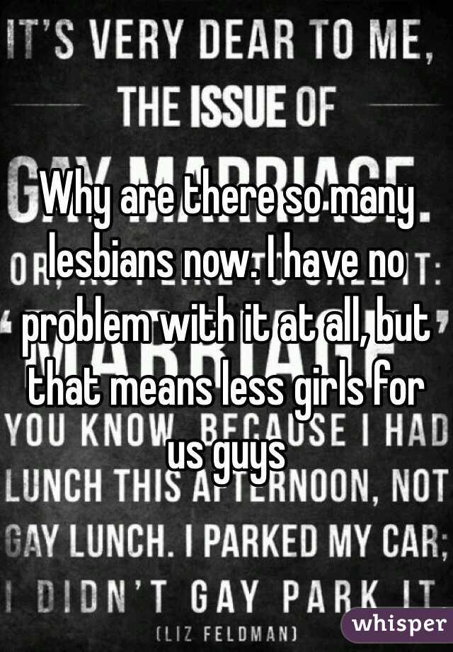 Why are there so many lesbians now. I have no problem with it at all, but that means less girls for us guys