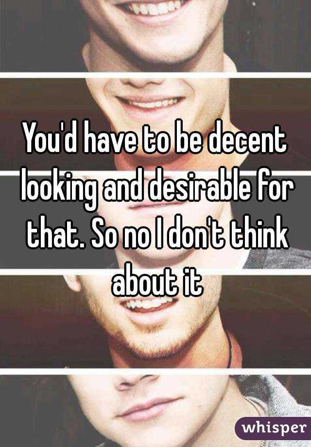 You'd have to be decent looking and desirable for that. So no I don't think about it