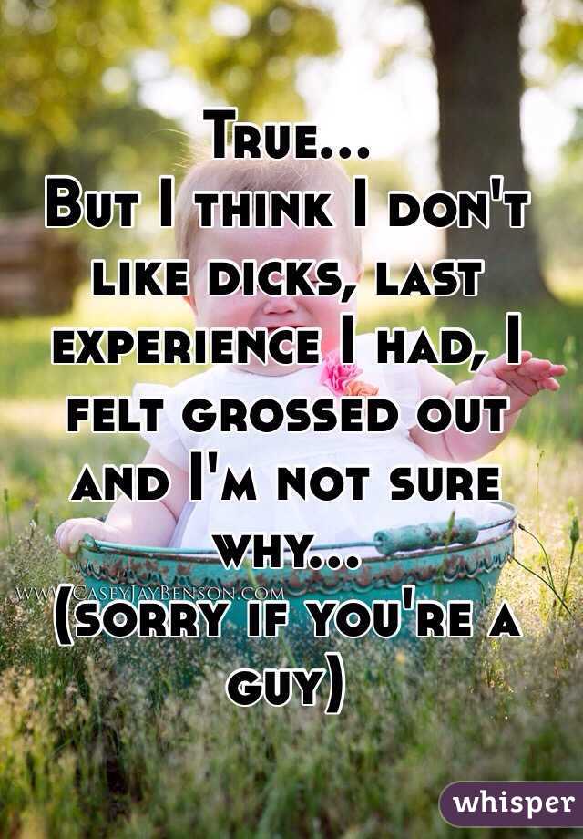 True...
But I think I don't like dicks, last experience I had, I felt grossed out and I'm not sure why...
(sorry if you're a guy)