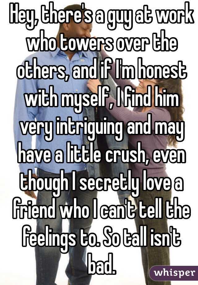 Hey, there's a guy at work who towers over the others, and if I'm honest with myself, I find him very intriguing and may have a little crush, even though I secretly love a friend who I can't tell the feelings to. So tall isn't bad.