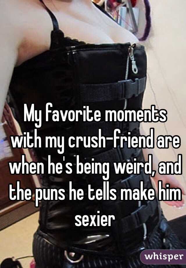 My favorite moments with my crush-friend are when he's being weird, and the puns he tells make him sexier 