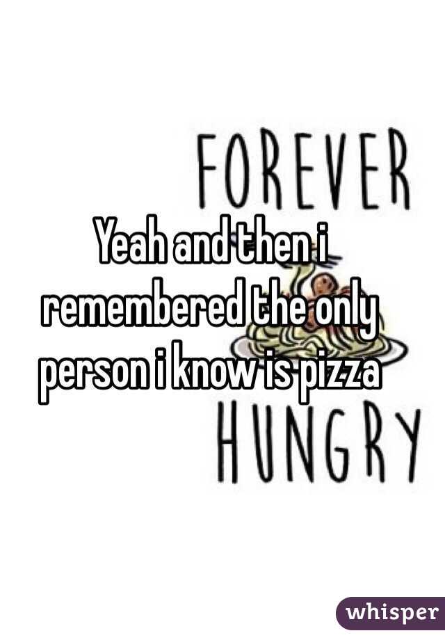 Yeah and then i remembered the only person i know is pizza