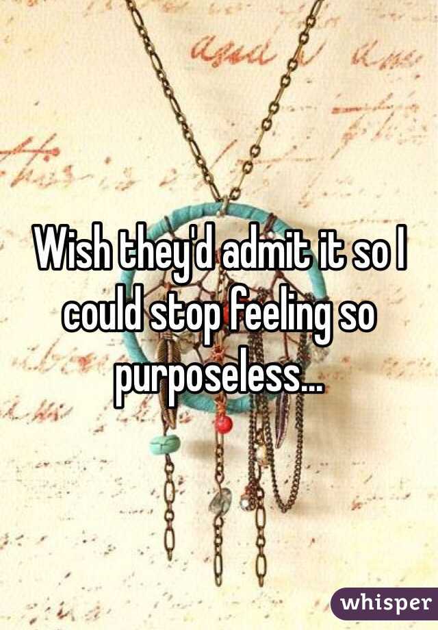 Wish they'd admit it so I could stop feeling so purposeless...