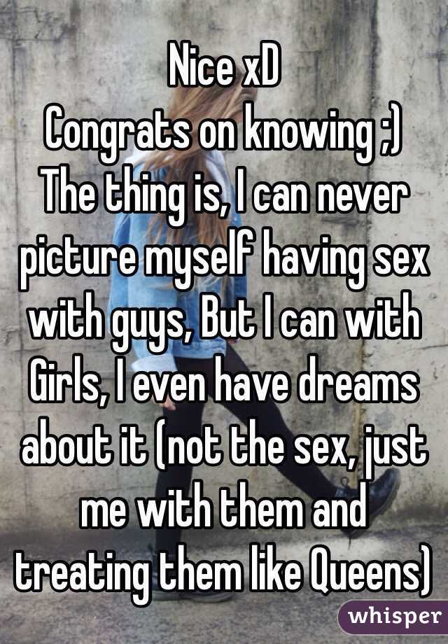 Nice xD
Congrats on knowing ;)
The thing is, I can never picture myself having sex with guys, But I can with Girls, I even have dreams about it (not the sex, just me with them and treating them like Queens)