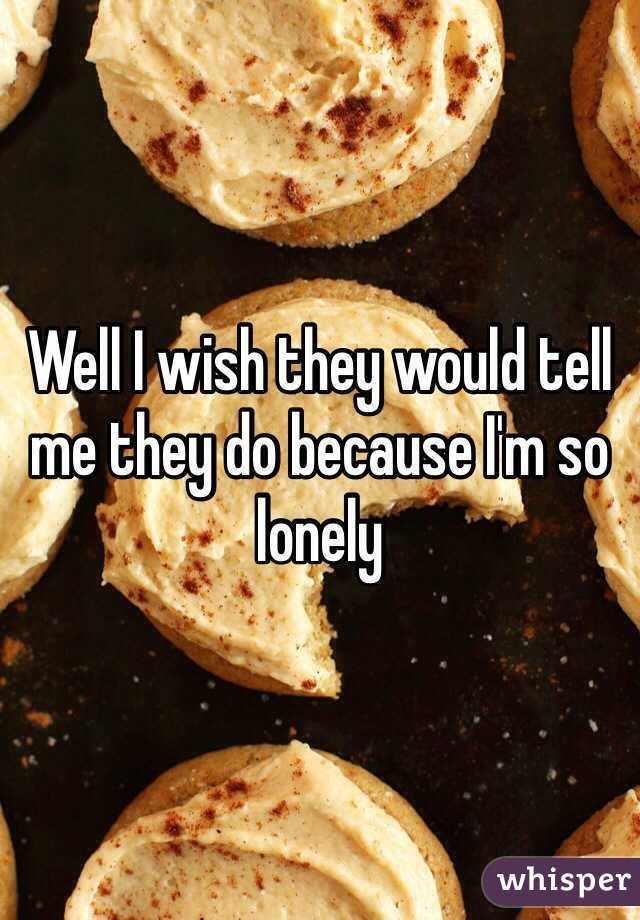 Well I wish they would tell me they do because I'm so lonely 