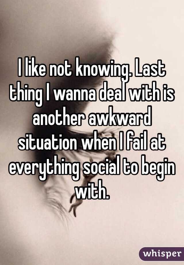 I like not knowing. Last thing I wanna deal with is another awkward situation when I fail at everything social to begin with. 