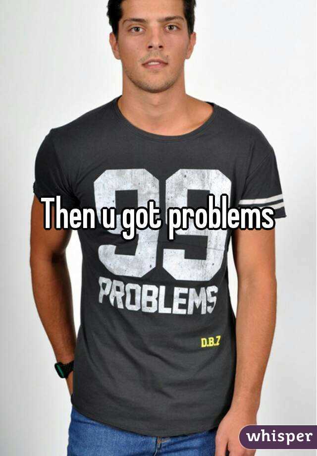 Then u got problems