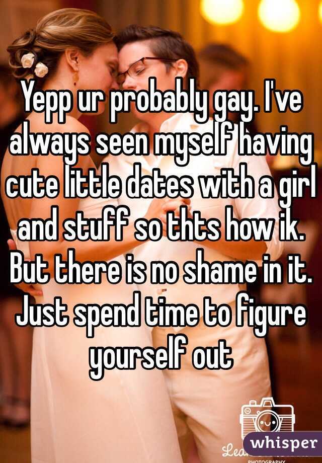 Yepp ur probably gay. I've always seen myself having cute little dates with a girl and stuff so thts how ik. But there is no shame in it. Just spend time to figure yourself out  