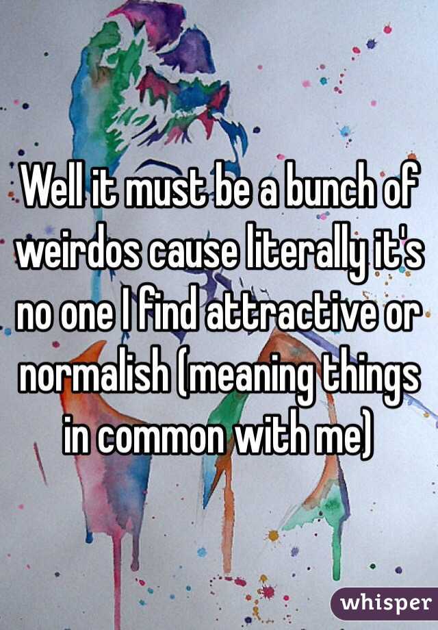 Well it must be a bunch of weirdos cause literally it's no one I find attractive or normalish (meaning things in common with me)