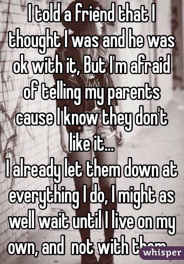 I told a friend that I thought I was and he was ok with it, But I'm afraid of telling my parents cause I know they don't like it...
I already let them down at everything I do, I might as well wait until I live on my own, and  not with them...