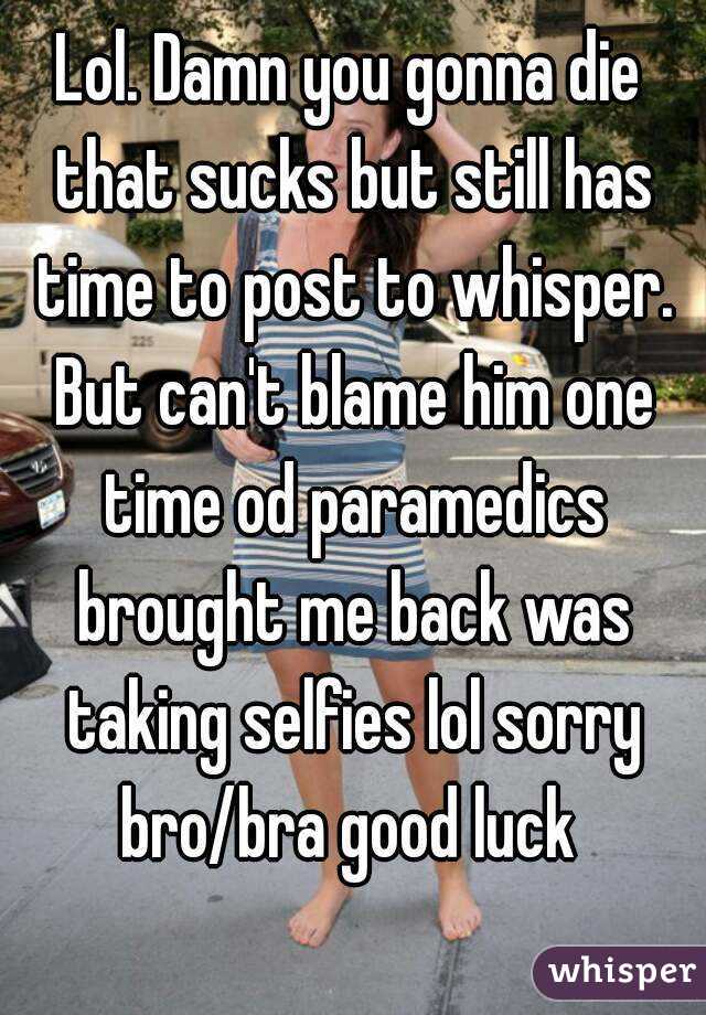 Lol. Damn you gonna die that sucks but still has time to post to whisper. But can't blame him one time od paramedics brought me back was taking selfies lol sorry bro/bra good luck 