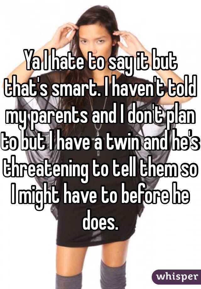 Ya I hate to say it but that's smart. I haven't told my parents and I don't plan to but I have a twin and he's threatening to tell them so I might have to before he does. 