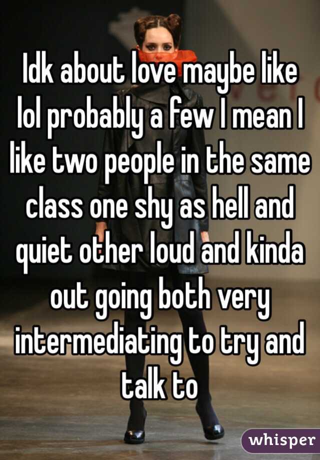 Idk about love maybe like lol probably a few I mean I like two people in the same class one shy as hell and quiet other loud and kinda out going both very intermediating to try and talk to 